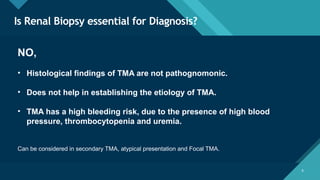 Click to edit Master title style
6
Is Renal Biopsy essential for Diagnosis?
6
NO,
• Histological findings of TMA are not pathognomonic.
• Does not help in establishing the etiology of TMA.
• TMA has a high bleeding risk, due to the presence of high blood
pressure, thrombocytopenia and uremia.
Can be considered in secondary TMA, atypical presentation and Focal TMA.
 