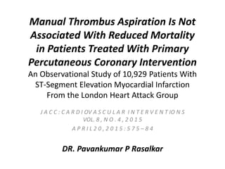 Manual Thrombus Aspiration Is Not
Associated With Reduced Mortality
in Patients Treated With Primary
Percutaneous Coronary Intervention
An Observational Study of 10,929 Patients With
ST-Segment Elevation Myocardial Infarction
From the London Heart Attack Group
J A C C : C A R D I OV A S C U L A R I N T E R V E N T IO N S
VOL. 8 , N O . 4 , 2 0 1 5
A P R I L 2 0 , 2 0 1 5 : 5 7 5 – 8 4
DR. Pavankumar P Rasalkar
 