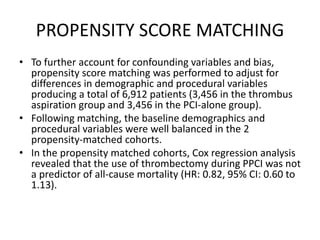 PROPENSITY SCORE MATCHING
• To further account for confounding variables and bias,
propensity score matching was performed to adjust for
differences in demographic and procedural variables
producing a total of 6,912 patients (3,456 in the thrombus
aspiration group and 3,456 in the PCI-alone group).
• Following matching, the baseline demographics and
procedural variables were well balanced in the 2
propensity-matched cohorts.
• In the propensity matched cohorts, Cox regression analysis
revealed that the use of thrombectomy during PPCI was not
a predictor of all-cause mortality (HR: 0.82, 95% CI: 0.60 to
1.13).
 