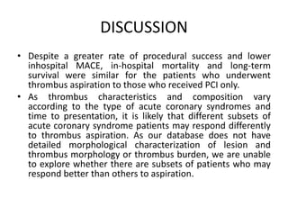DISCUSSION
• Despite a greater rate of procedural success and lower
inhospital MACE, in-hospital mortality and long-term
survival were similar for the patients who underwent
thrombus aspiration to those who received PCI only.
• As thrombus characteristics and composition vary
according to the type of acute coronary syndromes and
time to presentation, it is likely that different subsets of
acute coronary syndrome patients may respond differently
to thrombus aspiration. As our database does not have
detailed morphological characterization of lesion and
thrombus morphology or thrombus burden, we are unable
to explore whether there are subsets of patients who may
respond better than others to aspiration.
 