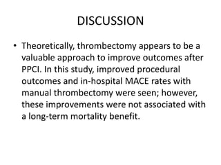 DISCUSSION
• Theoretically, thrombectomy appears to be a
valuable approach to improve outcomes after
PPCI. In this study, improved procedural
outcomes and in-hospital MACE rates with
manual thrombectomy were seen; however,
these improvements were not associated with
a long-term mortality benefit.
 