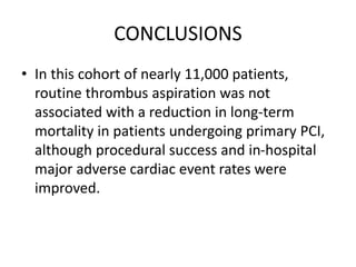 CONCLUSIONS
• In this cohort of nearly 11,000 patients,
routine thrombus aspiration was not
associated with a reduction in long-term
mortality in patients undergoing primary PCI,
although procedural success and in-hospital
major adverse cardiac event rates were
improved.
 