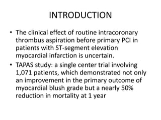 INTRODUCTION
• The clinical effect of routine intracoronary
thrombus aspiration before primary PCI in
patients with ST-segment elevation
myocardial infarction is uncertain.
• TAPAS study: a single center trial involving
1,071 patients, which demonstrated not only
an improvement in the primary outcome of
myocardial blush grade but a nearly 50%
reduction in mortality at 1 year
 