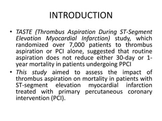 INTRODUCTION
• TASTE (Thrombus Aspiration During ST-Segment
Elevation Myocardial Infarction) study, which
randomized over 7,000 patients to thrombus
aspiration or PCI alone, suggested that routine
aspiration does not reduce either 30-day or 1-
year mortality in patients undergoing PPCI
• This study aimed to assess the impact of
thrombus aspiration on mortality in patients with
ST-segment elevation myocardial infarction
treated with primary percutaneous coronary
intervention (PCI).
 