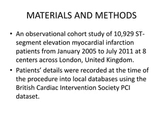 MATERIALS AND METHODS
• An observational cohort study of 10,929 ST-
segment elevation myocardial infarction
patients from January 2005 to July 2011 at 8
centers across London, United Kingdom.
• Patients’ details were recorded at the time of
the procedure into local databases using the
British Cardiac Intervention Society PCI
dataset.
 