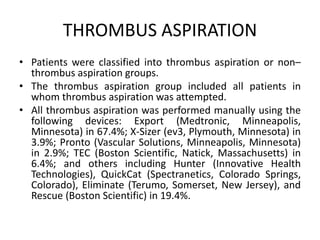 THROMBUS ASPIRATION
• Patients were classified into thrombus aspiration or non–
thrombus aspiration groups.
• The thrombus aspiration group included all patients in
whom thrombus aspiration was attempted.
• All thrombus aspiration was performed manually using the
following devices: Export (Medtronic, Minneapolis,
Minnesota) in 67.4%; X-Sizer (ev3, Plymouth, Minnesota) in
3.9%; Pronto (Vascular Solutions, Minneapolis, Minnesota)
in 2.9%; TEC (Boston Scientific, Natick, Massachusetts) in
6.4%; and others including Hunter (Innovative Health
Technologies), QuickCat (Spectranetics, Colorado Springs,
Colorado), Eliminate (Terumo, Somerset, New Jersey), and
Rescue (Boston Scientific) in 19.4%.
 