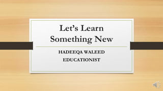 Let’s Learn
Something New
HADEEQA WALEED
EDUCATIONIST
 