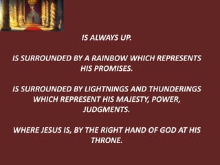 IS ALWAYS UP.
IS SURROUNDED BY A RAINBOW WHICH REPRESENTS
HIS PROMISES.
IS SURROUNDED BY LIGHTNINGS AND THUNDERINGS
WHICH REPRESENT HIS MAJESTY, POWER,
JUDGMENTS.
WHERE JESUS IS, BY THE RIGHT HAND OF GOD AT HIS
THRONE.
 