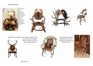 Throne Mood Board
LaurenHudson
Thisone is
my
favourite
one due to
the way the
chair has
been
structered
and then
the faux fur
on it.
All of the otherdesigns look a lot simpler to build yet if we aren’t able to create what I
like as my favourite design I will go with one of these
others. The best way to do all of these is by using a normal
frame of a chair and then building onto that.
 