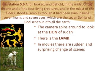 Revelation 5:6  And I looked, and behold, in the midst of the throne and of the four living creatures, and in the midst of the elders, stood a Lamb as though it had been slain, having seven horns and seven eyes, which are the seven Spirits of God sent out into all the earth. The camera spins around to look at the  LION  of Judah There is the  LAMB In movies there are sudden and surprising change of scenes 