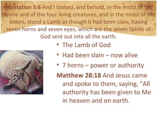 Revelation 5:6  And I looked, and behold, in the midst of the throne and of the four living creatures, and in the midst of the elders, stood a Lamb as though it had been slain, having seven horns and seven eyes, which are the seven Spirits of God sent out into all the earth. The Lamb of God Had been slain – now alive 7 horns – power or authority Matthew 28:18  And Jesus came and spoke to them, saying, "All authority has been given to Me in heaven and on earth.  
