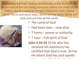 Revelation 5:6  And I looked, and behold, in the midst of the throne and of the four living creatures, and in the midst of the elders, stood a Lamb as though it had been slain, having seven horns and seven eyes, which are the seven Spirits of God sent out into all the earth. The Lamb of God Had been slain – now alive 7 horns – power or authority 7 eyes – Full spirit of God John 3:33-34  33 He who has received His testimony has certified that God is true. 34 For He whom God has sent speaks the words of God, for God does not give the Spirit by measure.  