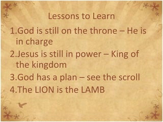 Lessons to Learn God is still on the throne – He is in charge Jesus is still in power – King of the kingdom God has a plan – see the scroll The LION is the LAMB 