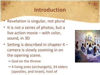 Introduction Revelation is singular, not plural It is not a series of photos, but a live action movie – with color, sound, in 3D Setting is described in chapter 4 – camera is slowly zooming in on the opening scene. God on the throne 4 living ones (archangels), 24 elders (apostles, and Israel), host of angels, all humanity 