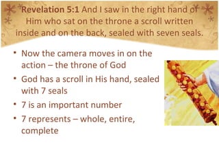 Revelation 5:1  And I saw in the right hand of Him who sat on the throne a scroll written inside and on the back, sealed with seven seals. Now the camera moves in on the action – the throne of God God has a scroll in His hand, sealed with 7 seals 7 is an important number 7 represents – whole, entire, complete 