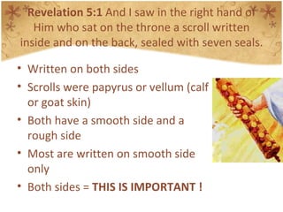 Revelation 5:1  And I saw in the right hand of Him who sat on the throne a scroll written inside and on the back, sealed with seven seals. Written on both sides Scrolls were papyrus or vellum (calf or goat skin) Both have a smooth side and a rough side Most are written on smooth side only Both sides =  THIS IS IMPORTANT ! 
