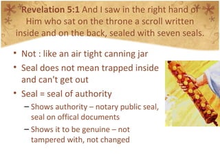 Revelation 5:1  And I saw in the right hand of Him who sat on the throne a scroll written inside and on the back, sealed with seven seals. Not : like an air tight canning jar Seal does not mean trapped inside and can't get out Seal = seal of authority Shows authority – notary public seal, seal on offical documents Shows it to be genuine – not tampered with, not changed 