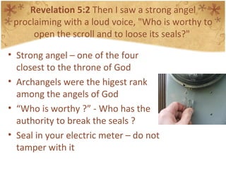 Revelation 5:2  Then I saw a strong angel proclaiming with a loud voice, "Who is worthy to open the scroll and to loose its seals?"  Strong angel – one of the four closest to the throne of God Archangels were the higest rank among the angels of God “ Who is worthy ?” - Who has the authority to break the seals ? Seal in your electric meter – do not tamper with it 