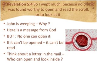 Revelation 5:4  So I wept much, because no one was found worthy to open and read the scroll, or to look at it. John is weeping – Why ? Here is a message from God BUT : No one can open it If it can't be opened – it can't be read Think about a letter in the mail – Who can open and look inside ? 
