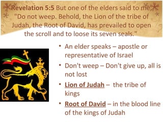 Revelation 5:5  But one of the elders said to me, "Do not weep. Behold, the Lion of the tribe of Judah, the Root of David, has prevailed to open the scroll and to loose its seven seals."  An elder speaks – apostle or representative of Israel Don't weep – Don't give up, all is not lost Lion of Judah  –  the tribe of kings Root of David  – in the blood line of the kings of Judah 