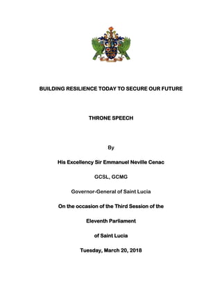 BUILDING RESILIENCE TODAY TO SECURE OUR FUTURE
THRONE SPEECH
By
His Excellency Sir Emmanuel Neville Cenac
GCSL, GCMG
Governor-General of Saint Lucia
On the occasion of the Third Session of the
Eleventh Parliament
of Saint Lucia
Tuesday, March 20, 2018
 