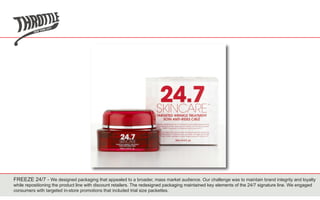 FREEZE 24/7 - We designed packaging that appealed to a broader, mass market audience. Our challenge was to maintain brand integrity and loyalty
while repositioning the product line with discount retailers. The redesigned packaging maintained key elements of the 24/7 signature line. We engaged
consumers with targeted in-store promotions that included trial size packettes.
 