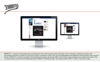 DIRECTV - needed to demonstrate strong viewership for their newly acquired series, Damages. We co-managed a facebook promotion that
encouraged consumers to watch the show every week to compete for prizes. Entry into the sweepstakes was fangated so that all visitors had to become
friends of DIRECTV in order to participate. We developed the display ads driving traffic to the facebook page, designed new creative each week of the
12-week program and all of the branding elements on DIRECTV’s facebook page. The program added 188,017 "Likes" to the brand’s page.
 