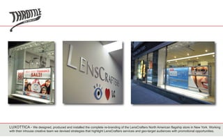 LUXOTTICA - We designed, produced and installed the complete re-branding of the LensCrafters North American flagship store in New York. Working
with their inhouse creative team we devised strategies that highlight LensCrafters services and geo-target audiences with promotional opportunities.
 