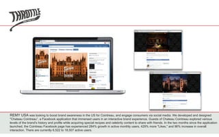 REMY USA was looking to boost brand awareness in the US for Cointreau, and engage consumers via social media. We developed and designed
"Chateau Cointreau”, a Facebook application that immersed users in an interactive brand experience. Guests of Chateau Cointreau explored various
levels of the brand's history and profile while acquiring special recipes and celebrity content to share with friends. In the two months since the application
launched, the Cointreau Facebook page has experienced 284% growth in active monthly users, 429% more "Likes," and 96% increase in overall
interaction. There are currently 6,522 to 18,507 active users.
 