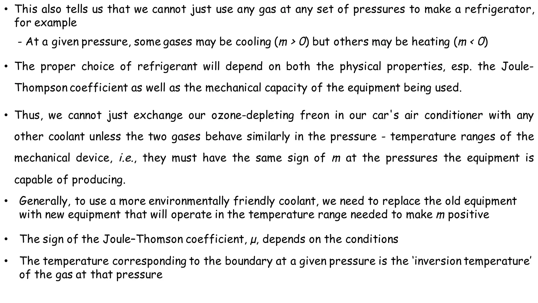 • This also tells us that we cannot just use any gas at any set of pressures to make a refrigerator,
for example
- At a given pressure, some gases may be cooling (m > 0) but others may be heating (m < 0)
• The proper choice of refrigerant will depend on both the physical properties, esp. the Joule-
Thompson coefficient as well as the mechanical capacity of the equipment being used.
• Thus, we cannot just exchange our ozone-depleting freon in our car's air conditioner with any
other coolant unless the two gases behave similarly in the pressure - temperature ranges of the
mechanical device, i.e., they must have the same sign of m at the pressures the equipment is
capable of producing.
• Generally, to use a more environmentally friendly coolant, we need to replace the old equipment
with new equipment that will operate in the temperature range needed to make m positive
• The sign of the Joule–Thomson coefficient, µ, depends on the conditions
• The temperature corresponding to the boundary at a given pressure is the ‘inversion temperature’
of the gas at that pressure
 