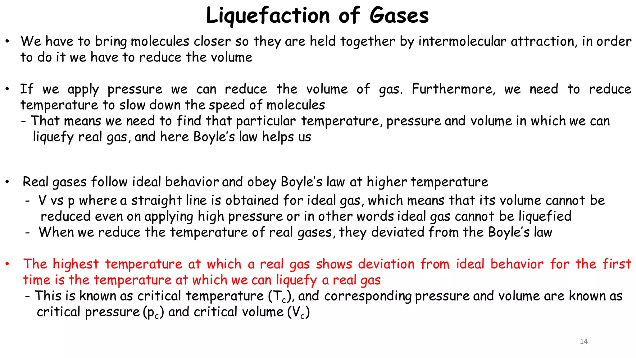 14
• We have to bring molecules closer so they are held together by intermolecular attraction, in order
to do it we have to reduce the volume
• If we apply pressure we can reduce the volume of gas. Furthermore, we need to reduce
temperature to slow down the speed of molecules
- That means we need to find that particular temperature, pressure and volume in which we can
liquefy real gas, and here Boyle’s law helps us
• Real gases follow ideal behavior and obey Boyle’s law at higher temperature
- V vs p where a straight line is obtained for ideal gas, which means that its volume cannot be
reduced even on applying high pressure or in other words ideal gas cannot be liquefied
- When we reduce the temperature of real gases, they deviated from the Boyle’s law
• The highest temperature at which a real gas shows deviation from ideal behavior for the first
time is the temperature at which we can liquefy a real gas
- This is known as critical temperature (Tc), and corresponding pressure and volume are known as
critical pressure (pc) and critical volume (Vc)
Liquefaction of Gases
 