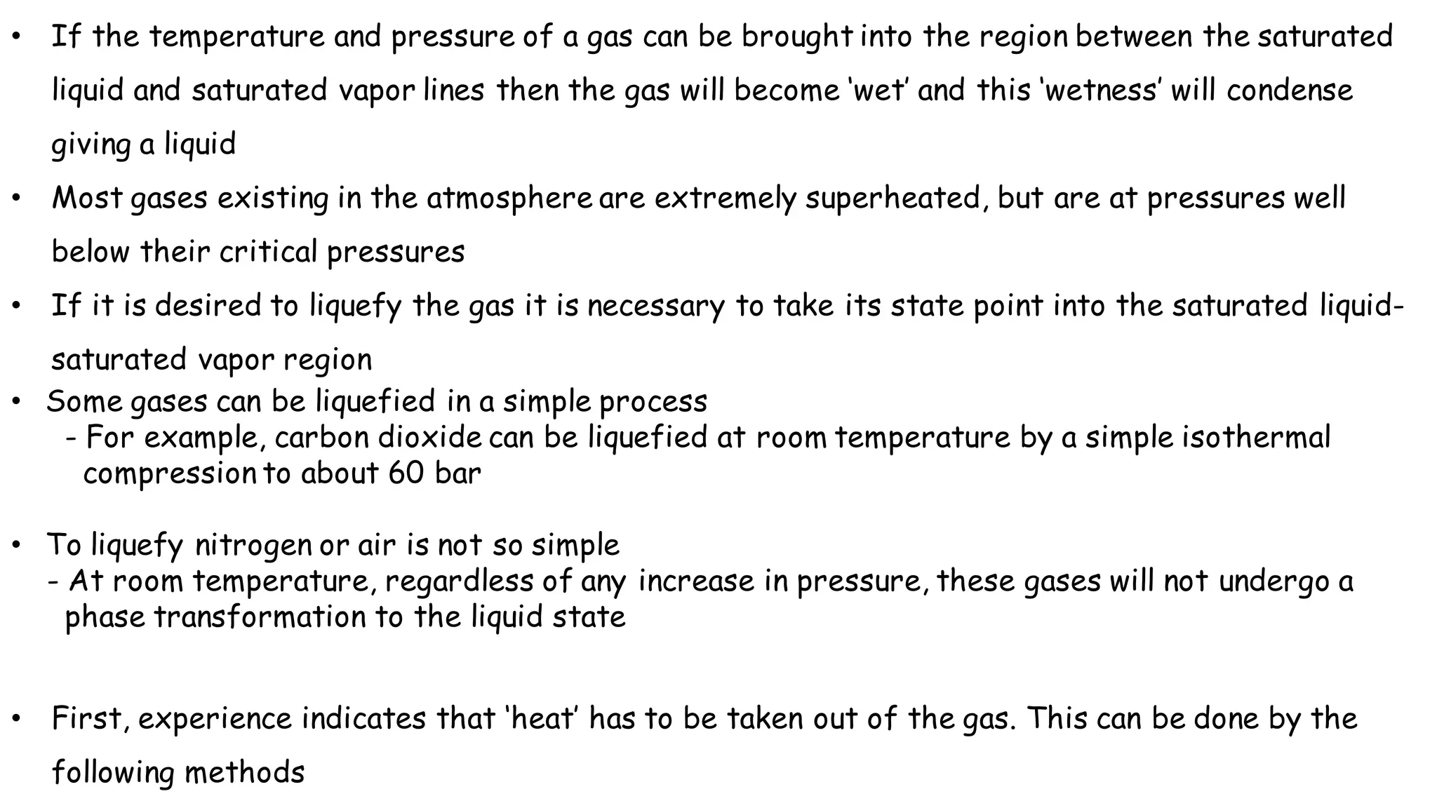 • If the temperature and pressure of a gas can be brought into the region between the saturated
liquid and saturated vapor lines then the gas will become ‘wet’ and this ‘wetness’ will condense
giving a liquid
• Most gases existing in the atmosphere are extremely superheated, but are at pressures well
below their critical pressures
• If it is desired to liquefy the gas it is necessary to take its state point into the saturated liquid-
saturated vapor region
• Some gases can be liquefied in a simple process
- For example, carbon dioxide can be liquefied at room temperature by a simple isothermal
compression to about 60 bar
• To liquefy nitrogen or air is not so simple
- At room temperature, regardless of any increase in pressure, these gases will not undergo a
phase transformation to the liquid state
• First, experience indicates that ‘heat’ has to be taken out of the gas. This can be done by the
following methods
 
