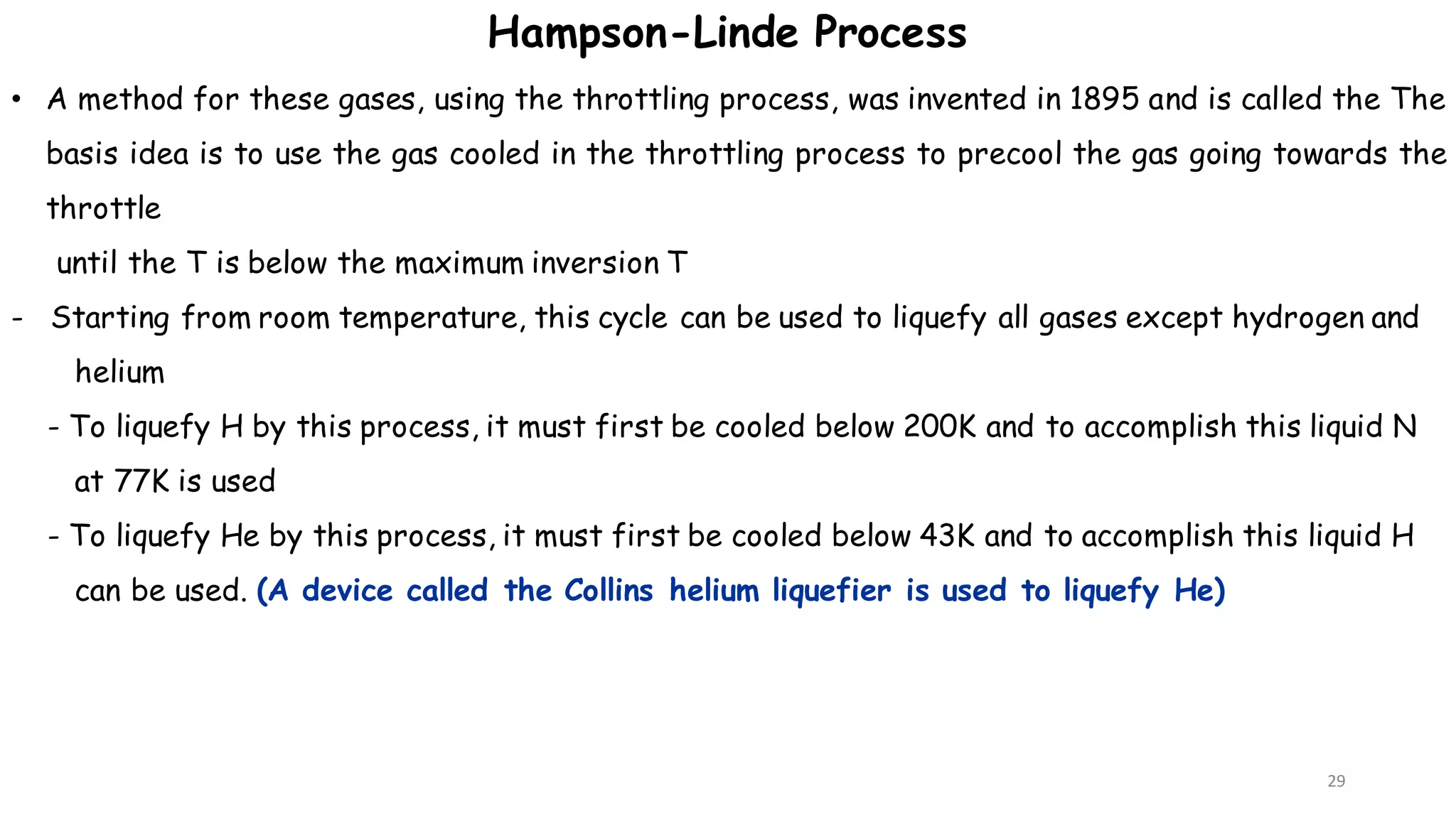 29
• A method for these gases, using the throttling process, was invented in 1895 and is called the The
basis idea is to use the gas cooled in the throttling process to precool the gas going towards the
throttle
until the T is below the maximum inversion T
- Starting from room temperature, this cycle can be used to liquefy all gases except hydrogen and
helium
- To liquefy H by this process, it must first be cooled below 200K and to accomplish this liquid N
at 77K is used
- To liquefy He by this process, it must first be cooled below 43K and to accomplish this liquid H
can be used. (A device called the Collins helium liquefier is used to liquefy He)
Hampson-Linde Process
 