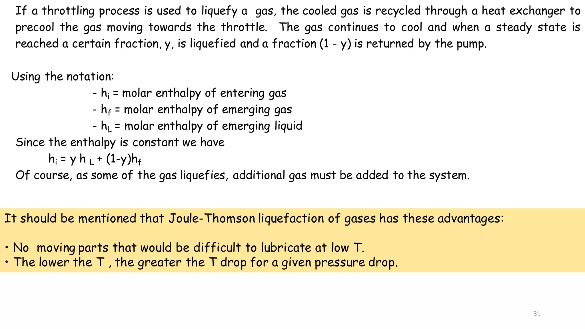 31
If a throttling process is used to liquefy a gas, the cooled gas is recycled through a heat exchanger to
precool the gas moving towards the throttle. The gas continues to cool and when a steady state is
reached a certain fraction, y, is liquefied and a fraction (1 - y) is returned by the pump.
Using the notation:
- hi = molar enthalpy of entering gas
- hf = molar enthalpy of emerging gas
- hL = molar enthalpy of emerging liquid
Since the enthalpy is constant we have
hi = y h L + (1-y)hf
Of course, as some of the gas liquefies, additional gas must be added to the system.
It should be mentioned that Joule-Thomson liquefaction of gases has these advantages:
• No moving parts that would be difficult to lubricate at low T.
• The lower the T , the greater the T drop for a given pressure drop.
 