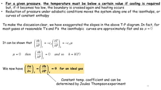 13
To make the discussion clear, we have exaggerated the slopes in the above T-P diagram. In fact, for
most gases at reasonable T’s and P’s the isenthalpic curves are approximately flat and so 0≈µ
It can be shown that µP
h
P
T
c
P
T
c
P
h
−=⎟⎟
⎠
⎞
⎜⎜
⎝
⎛
∂
∂
−=⎟⎟
⎠
⎞
⎜⎜
⎝
⎛
∂
∂
)(00 Thhsoand
P
h
then
T
==⎟⎟
⎠
⎞
⎜⎜
⎝
⎛
∂
∂
=µ
We now have )1.5oblem(Pr0
P
h
v
u
TT
=⎟
⎠
⎞
⎜
⎝
⎛
∂
∂
=⎟
⎠
⎞
⎜
⎝
⎛
∂
∂
Constant temp. coefficient and can be
determined by Joules Thompson experiment
for an ideal gas
• For a given pressure, the temperature must be below a certain value if cooling is required
but, if it becomes too low, the boundary is crossed again and heating occurs
• Reduction of pressure under adiabatic conditions moves the system along one of the isenthalps, or
curves of constant enthalpy
 