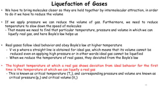 14
• We have to bring molecules closer so they are held together by intermolecular attraction, in order
to do it we have to reduce the volume
• If we apply pressure we can reduce the volume of gas. Furthermore, we need to reduce
temperature to slow down the speed of molecules
- That means we need to find that particular temperature, pressure and volume in which we can
liquefy real gas, and here Boyle’s law helps us
• Real gases follow ideal behavior and obey Boyle’s law at higher temperature
- V vs p where a straight line is obtained for ideal gas, which means that its volume cannot be
reduced even on applying high pressure or in other words ideal gas cannot be liquefied
- When we reduce the temperature of real gases, they deviated from the Boyle’s law
• The highest temperature at which a real gas shows deviation from ideal behavior for the first
time is the temperature at which we can liquefy a real gas
- This is known as critical temperature (Tc), and corresponding pressure and volume are known as
critical pressure (pc) and critical volume (Vc)
Liquefaction of Gases
 
