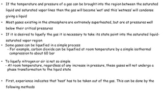 • If the temperature and pressure of a gas can be brought into the region between the saturated
liquid and saturated vapor lines then the gas will become ‘wet’ and this ‘wetness’ will condense
giving a liquid
• Most gases existing in the atmosphere are extremely superheated, but are at pressures well
below their critical pressures
• If it is desired to liquefy the gas it is necessary to take its state point into the saturated liquid-
saturated vapor region
• Some gases can be liquefied in a simple process
- For example, carbon dioxide can be liquefied at room temperature by a simple isothermal
compression to about 60 bar
• To liquefy nitrogen or air is not so simple
- At room temperature, regardless of any increase in pressure, these gases will not undergo a
phase transformation to the liquid state
• First, experience indicates that ‘heat’ has to be taken out of the gas. This can be done by the
following methods
 