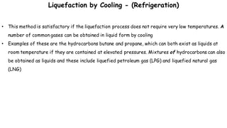 • This method is satisfactory if the liquefaction process does not require very low temperatures. A
number of common gases can be obtained in liquid form by cooling
• Examples of these are the hydrocarbons butane and propane, which can both exist as liquids at
room temperature if they are contained at elevated pressures. Mixtures of hydrocarbons can also
be obtained as liquids and these include liquefied petroleum gas (LPG) and liquefied natural gas
(LNG)
Liquefaction by Cooling - (Refrigeration)
 