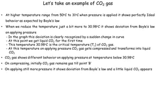 • At higher temperature range from 50oC to 31oC when pressure is applied it shows perfectly Ideal
behavior as expected by Boyle’s law
• When we reduce the temperature just a bit more to 30.98oC it shows deviation from Boyle’s law
on applying pressure
- In the graph this deviation is clearly recognized by a sudden change in curve
- At this point we get liquid CO2 for the first time
- This temperature 30.98oC is the critical temperature (Tc) of CO2 gas.
- At this temperature on applying pressure CO2 gas gets compressed and transforms into liquid
CO2
• CO2 gas shows different behavior on applying pressure at temperature below 30.98oC
• On compressing, initially CO2 gas remains gas till point ‘B’
• On applying still more pressure it shows deviation from Boyle's law and a little liquid CO2 appears
Let’s take an example of CO2 gas
 