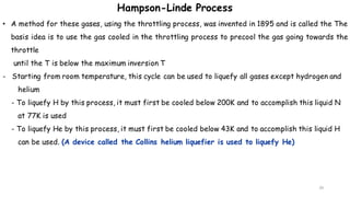 29
• A method for these gases, using the throttling process, was invented in 1895 and is called the The
basis idea is to use the gas cooled in the throttling process to precool the gas going towards the
throttle
until the T is below the maximum inversion T
- Starting from room temperature, this cycle can be used to liquefy all gases except hydrogen and
helium
- To liquefy H by this process, it must first be cooled below 200K and to accomplish this liquid N
at 77K is used
- To liquefy He by this process, it must first be cooled below 43K and to accomplish this liquid H
can be used. (A device called the Collins helium liquefier is used to liquefy He)
Hampson-Linde Process
 