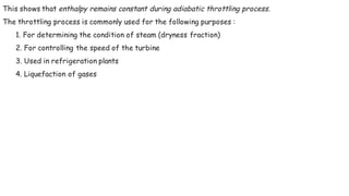 This shows that enthalpy remains constant during adiabatic throttling process.
The throttling process is commonly used for the following purposes :
1. For determining the condition of steam (dryness fraction)
2. For controlling the speed of the turbine
3. Used in refrigeration plants
4. Liquefaction of gases
 