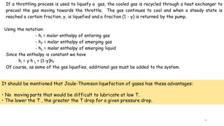 31
If a throttling process is used to liquefy a gas, the cooled gas is recycled through a heat exchanger to
precool the gas moving towards the throttle. The gas continues to cool and when a steady state is
reached a certain fraction, y, is liquefied and a fraction (1 - y) is returned by the pump.
Using the notation:
- hi = molar enthalpy of entering gas
- hf = molar enthalpy of emerging gas
- hL = molar enthalpy of emerging liquid
Since the enthalpy is constant we have
hi = y h L + (1-y)hf
Of course, as some of the gas liquefies, additional gas must be added to the system.
It should be mentioned that Joule-Thomson liquefaction of gases has these advantages:
• No moving parts that would be difficult to lubricate at low T.
• The lower the T , the greater the T drop for a given pressure drop.
 