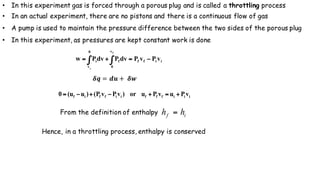 • In this experiment gas is forced through a porous plug and is called a throttling process
• In an actual experiment, there are no pistons and there is a continuous flow of gas
• A pump is used to maintain the pressure difference between the two sides of the porous plug
• In this experiment, as pressures are kept constant work is done
iiff
v
0
f
0
v
i vPvPvdPvdPw
f
i
−=+= ∫∫
𝜹𝒒 = 𝒅𝒖 + 	𝜹𝒘
iiifffiiffif vPuvPuor)vPvP()uu(0 +=+−+−=
From the definition of enthalpy if hh =
Hence, in a throttling process, enthalpy is conserved
 