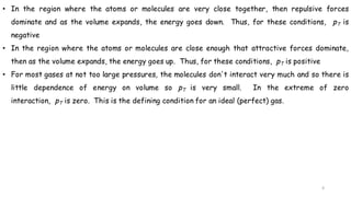 6
• In the region where the atoms or molecules are very close together, then repulsive forces
dominate and as the volume expands, the energy goes down. Thus, for these conditions, pT is
negative
• In the region where the atoms or molecules are close enough that attractive forces dominate,
then as the volume expands, the energy goes up. Thus, for these conditions, pT is positive
• For most gases at not too large pressures, the molecules don't interact very much and so there is
little dependence of energy on volume so pT is very small. In the extreme of zero
interaction, pT is zero. This is the defining condition for an ideal (perfect) gas.
 