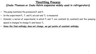 7
Throttling Process
(Joule-Thomson or Joule-Kelvin expansion widely used in refrigerators)
• The pump maintains the pressures Pi and Pf
• In the experiment Pi, Ti and Pf are set and Tf is measured
• Consider a series of experiments in which Pi and Ti are constant (hi constant) and the pumping
speed is changed to change Pf and hence Tf
• Since the final enthalpy does not change, we get points of constant enthalpy
 