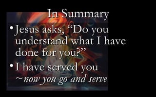 In Summary Jesus asks, “Do you understand what I have done for you?” I have served you ~ now you go and serve