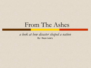 From The Ashes a look at how disaster shaped a nation By: Raya Leary 