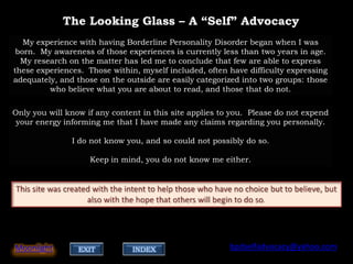 The Looking Glass – A “Self” Advocacy
   My experience with having Borderline Personality Disorder began when I was
 born. My awareness of those experiences is currently less than two years in age.
  My research on the matter has led me to conclude that few are able to express
these experiences. Those within, myself included, often have difficulty expressing
adequately, and those on the outside are easily categorized into two groups: those
         who believe what you are about to read, and those that do not.


Only you will know if any content in this site applies to you. Please do not expend
 your energy informing me that I have made any claims regarding you personally.

               I do not know you, and so could not possibly do so.

                    Keep in mind, you do not know me either.




Moonlight        EXIT          INDEX                     bpdselfadvocacy@yahoo.com
 