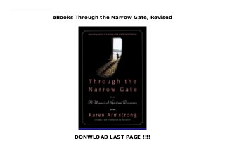 eBooks Through the Narrow Gate, Revised
DONWLOAD LAST PAGE !!!!
Through the Narrow Gate is Karen Armstrong's intimate memoir of life inside a Catholic convent. With refreshing honesty and clarity, the book takes readers on a revelatory adventure that begins with Armstrong's decision in the course of her spiritual training offers a fascinating view into a shrouded religious life, and a vivid, moving account of the spiritual coming age of one of our most loved and respected interpreters of religious.
 