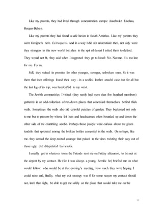10
Like my parents, they had lived through concentration camps: Auschwitz, Dachau,
Bergen-Belsen.
Like my parents they had found a safe haven in South America. Like my parents they
were foreigners here. Extranjeros. And in a way I did not understand then, not only were
they strangers to this new world but alien to the spit of desert I asked them to defend.
They would not fit, they said when I suggested they go to Israel: No. Not me. It’s too late
for me. For us.
Still, they valued its promise for other younger, stronger, unbroken ones. So it was
there that their offerings found their way – in a scuffed leather attaché case that for all but
the last leg of its trip, was handcuffed to my wrist.
The Jewish communities I visited (they rarely had more than five hundred members)
gathered in an odd collection of run-down places that concealed themselves behind thick
walls. Sometimes the walls also hid colorful patches of garden. They beckoned not only
to me but to passers-by whose felt hats and headscarves often bounded up and down the
other side of the crumbling adobe. Perhaps those people were curious about the green
tendrils that sprouted among the broken bottles cemented in the walls. Or perhaps, like
me, they sensed the deep-rooted courage that pulsed in the vines twisting their way out of
those ugly, old, dilapidated barricades.
I usually got to whatever town the Friends sent me on Friday afternoon, to be met at
the airport by my contact. He (for it was always a young, Semitic he) briefed me on what
would follow: who would be at that evening’s meeting, how much they were hoping I
could raise and, finally, what my exit strategy was if for some reason my contact should
not, later that night, be able to get me safely on the plane that would take me on the
 